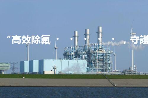 “高效除氟，守護碧水藍天——廢水中氟離子處理新篇章”